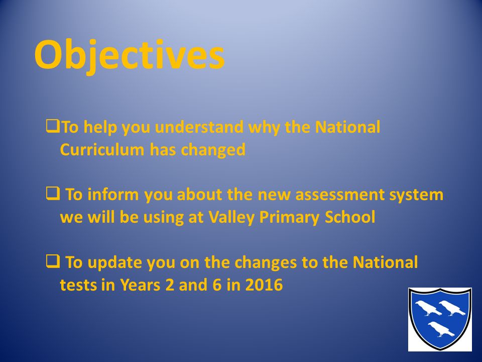 Objectives  To help you understand why the National Curriculum has changed  To inform you about the new assessment system we will be using at Valley Primary School  To update you on the changes to the National tests in Years 2 and 6 in 2016