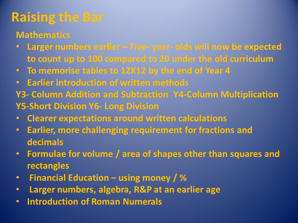 Raising the Bar Mathematics Larger numbers earlier – Five- year- olds will now be expected to count up to 100 compared to 20 under the old curriculum To memorise tables to 12X12 by the end of Year 4 Earlier introduction of written methods Y3- Column Addition and Subtraction Y4-Column Multiplication Y5-Short Division Y6- Long Division Clearer expectations around written calculations Earlier, more challenging requirement for fractions and decimals Formulae for volume / area of shapes other than squares and rectangles Financial Education – using money / % Larger numbers, algebra, R&P at an earlier age Introduction of Roman Numerals