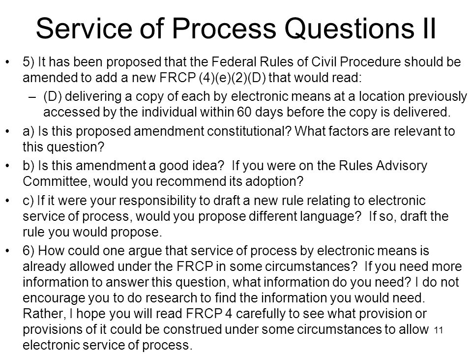 11 Service of Process Questions II 5) It has been proposed that the Federal Rules of Civil Procedure should be amended to add a new FRCP (4)(e)(2)(D) that would read: –(D) delivering a copy of each by electronic means at a location previously accessed by the individual within 60 days before the copy is delivered.