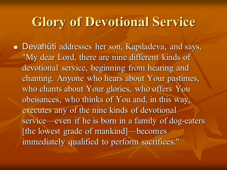Glory of Devotional Service Devahüti addresses her son, Kapiladeva, and says, My dear Lord, there are nine different kinds of devotional service, beginning from hearing and chanting.