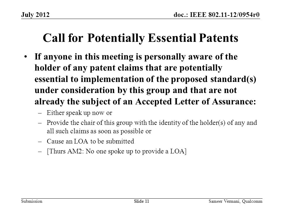 doc.: IEEE /0954r0 SubmissionSlide 11 Call for Potentially Essential Patents If anyone in this meeting is personally aware of the holder of any patent claims that are potentially essential to implementation of the proposed standard(s) under consideration by this group and that are not already the subject of an Accepted Letter of Assurance: –Either speak up now or –Provide the chair of this group with the identity of the holder(s) of any and all such claims as soon as possible or –Cause an LOA to be submitted –[Thurs AM2: No one spoke up to provide a LOA] Sameer Vermani, QualcommSlide 11 July 2012