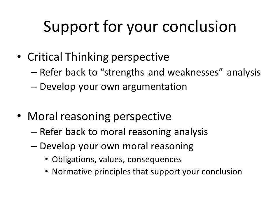 Support for your conclusion Critical Thinking perspective – Refer back to strengths and weaknesses analysis – Develop your own argumentation Moral reasoning perspective – Refer back to moral reasoning analysis – Develop your own moral reasoning Obligations, values, consequences Normative principles that support your conclusion