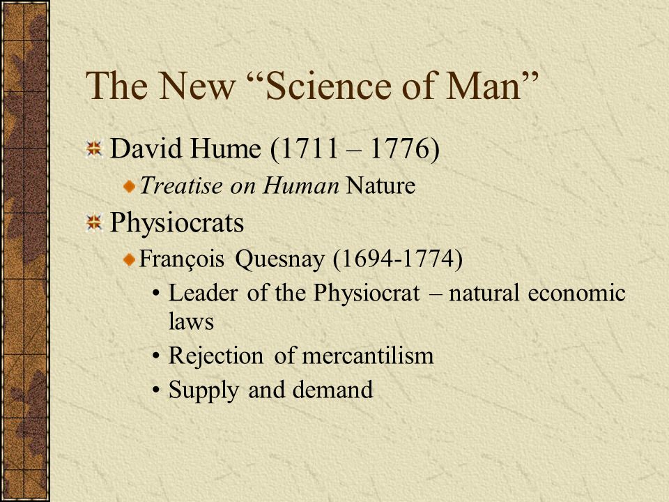 The New Science of Man David Hume (1711 – 1776) Treatise on Human Nature Physiocrats François Quesnay ( ) Leader of the Physiocrat – natural economic laws Rejection of mercantilism Supply and demand