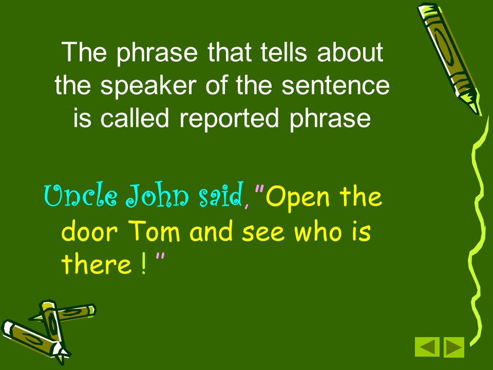 The phrase that tells about the speaker of the sentence is called reported phrase Uncle John said, Open the door Tom and see who is there .