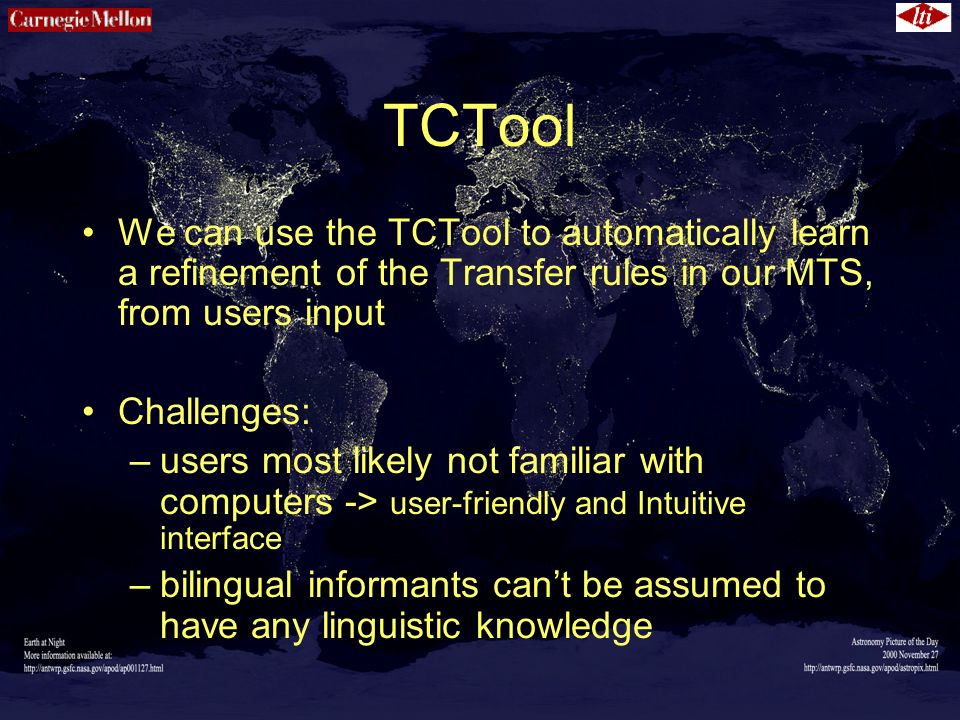 TCTool We can use the TCTool to automatically learn a refinement of the Transfer rules in our MTS, from users input Challenges: –users most likely not familiar with computers -> user-friendly and Intuitive interface –bilingual informants can’t be assumed to have any linguistic knowledge