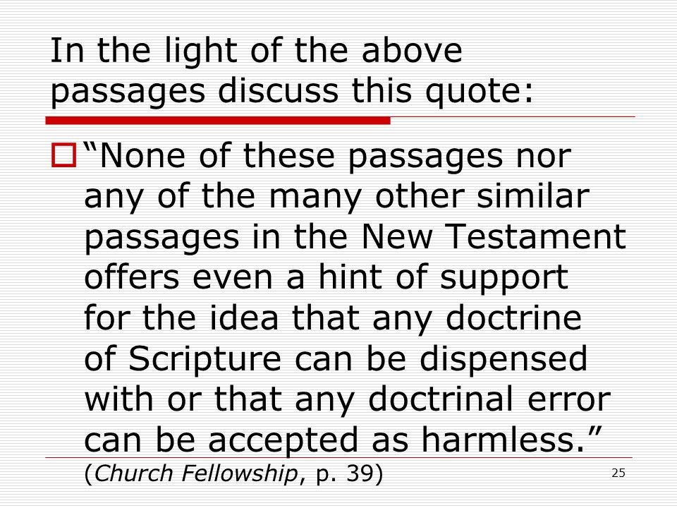 25 In the light of the above passages discuss this quote:  None of these passages nor any of the many other similar passages in the New Testament offers even a hint of support for the idea that any doctrine of Scripture can be dispensed with or that any doctrinal error can be accepted as harmless. (Church Fellowship, p.