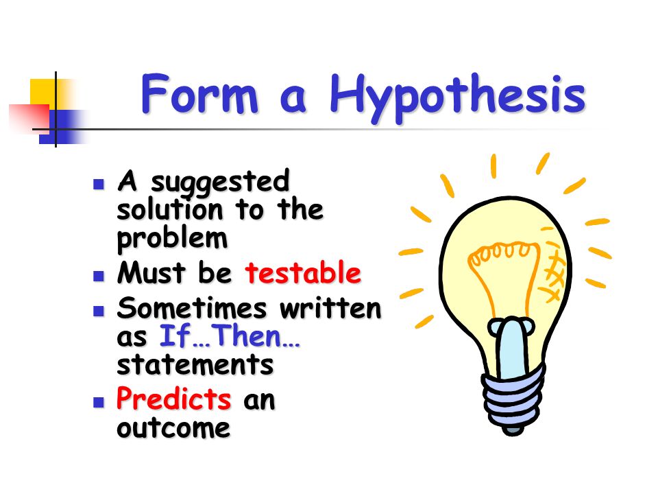 Form a Hypothesis A suggested solution to the problem A suggested solution to the problem Must be testable Must be testable Sometimes written as If…Then… statements Sometimes written as If…Then… statements Predicts an outcome Predicts an outcome
