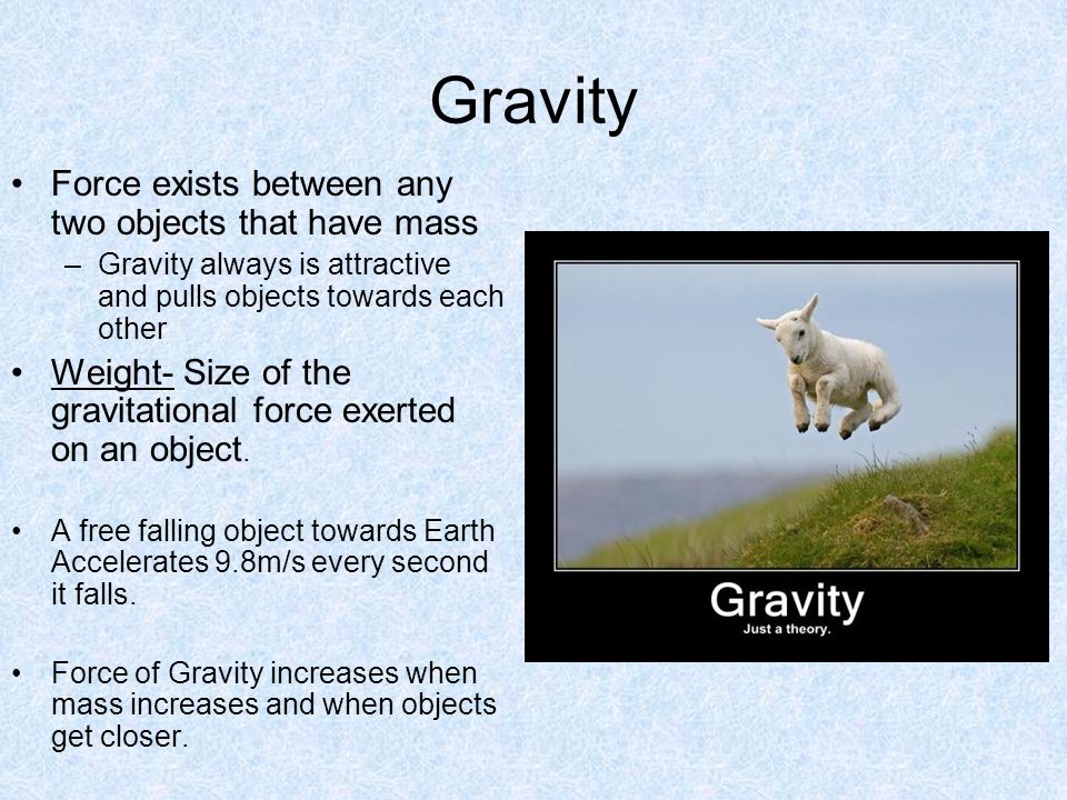 Gravity Force exists between any two objects that have mass –Gravity always is attractive and pulls objects towards each other Weight- Size of the gravitational force exerted on an object.