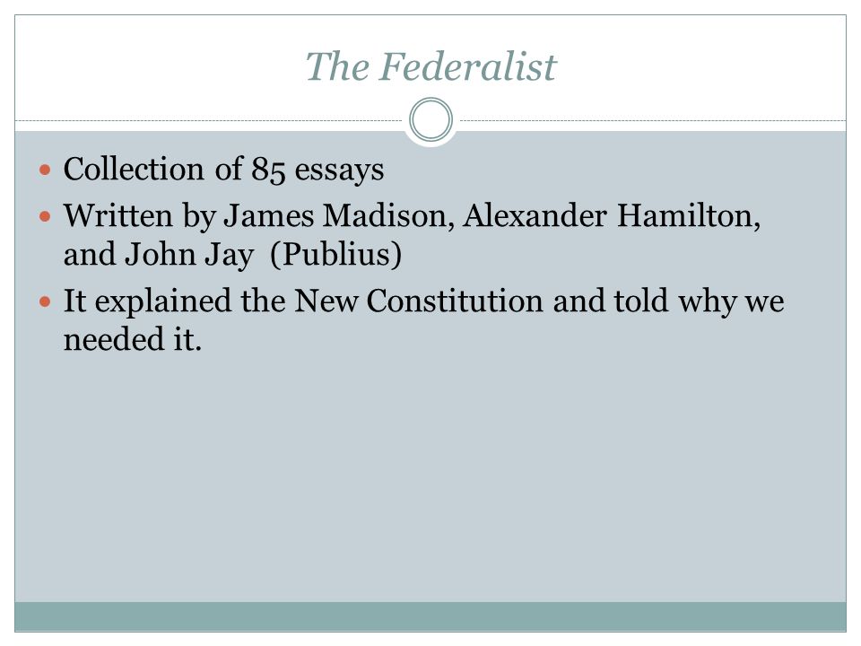 The Federalist Collection of 85 essays Written by James Madison, Alexander Hamilton, and John Jay (Publius) It explained the New Constitution and told why we needed it.