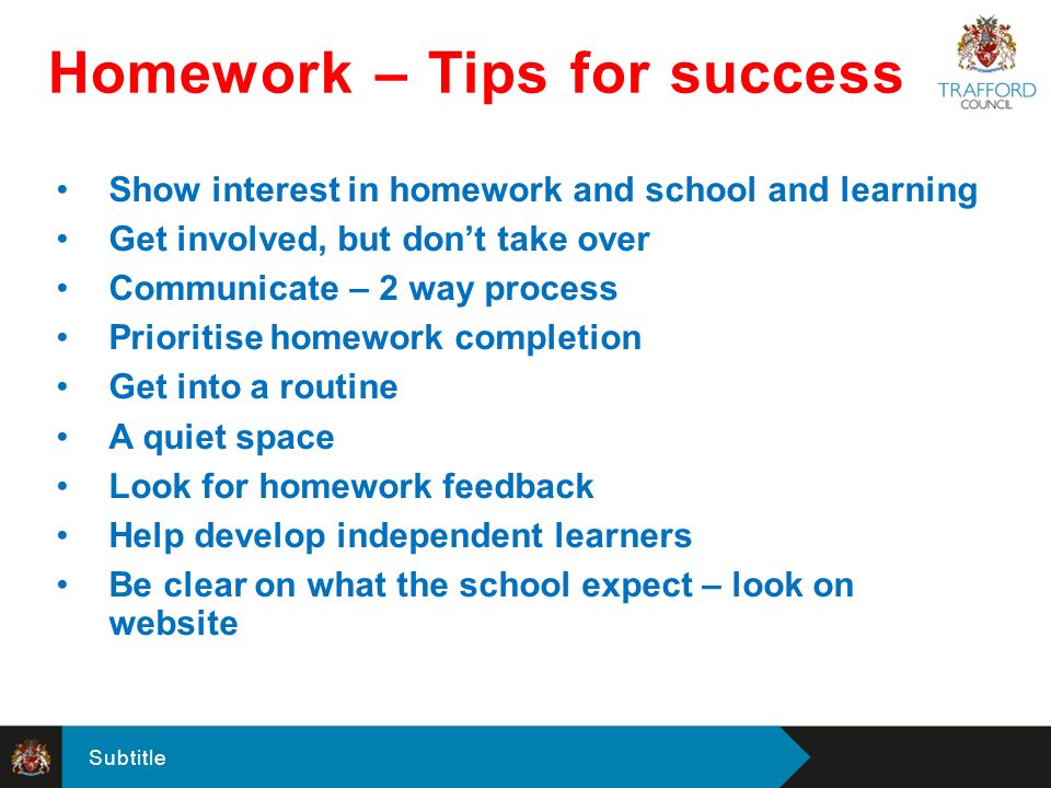 Subtitle Show interest in homework and school and learning Get involved, but don’t take over Communicate – 2 way process Prioritise homework completion Get into a routine A quiet space Look for homework feedback Help develop independent learners Be clear on what the school expect – look on website Homework – Tips for success