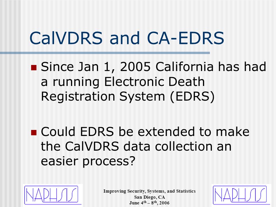 Improving Security, Systems, and Statistics San Diego, CA June 4 th – 8 th, 2006 CalVDRS and CA-EDRS Since Jan 1, 2005 California has had a running Electronic Death Registration System (EDRS) Could EDRS be extended to make the CalVDRS data collection an easier process