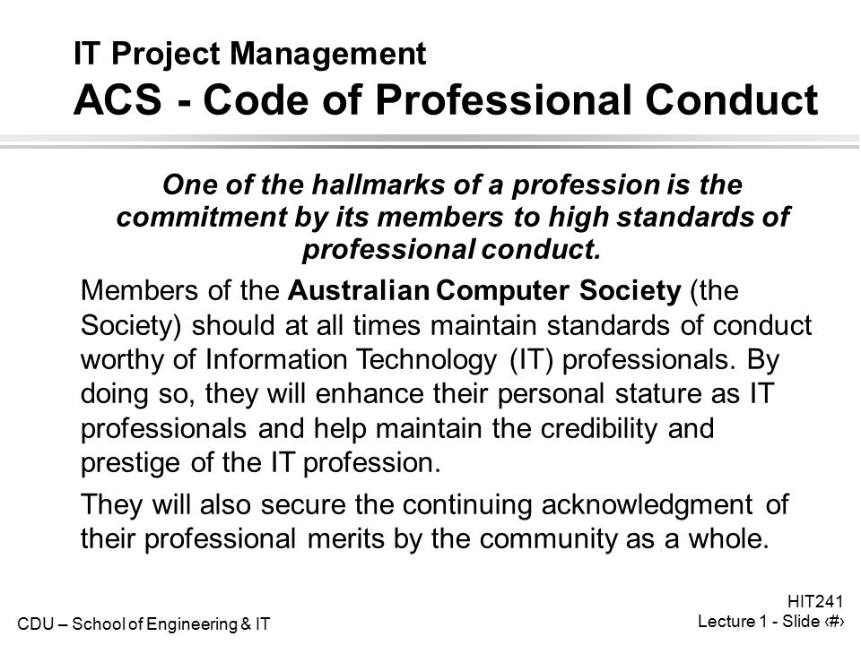 CDU – School of Engineering & IT HIT241 Lecture 1 - Slide 27 IT Project Management ACS - Code of Professional Conduct One of the hallmarks of a profession is the commitment by its members to high standards of professional conduct.