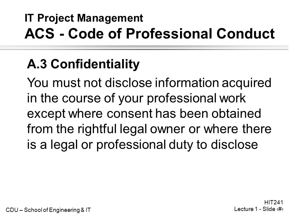 CDU – School of Engineering & IT HIT241 Lecture 1 - Slide 31 IT Project Management ACS - Code of Professional Conduct A.3 Confidentiality You must not disclose information acquired in the course of your professional work except where consent has been obtained from the rightful legal owner or where there is a legal or professional duty to disclose