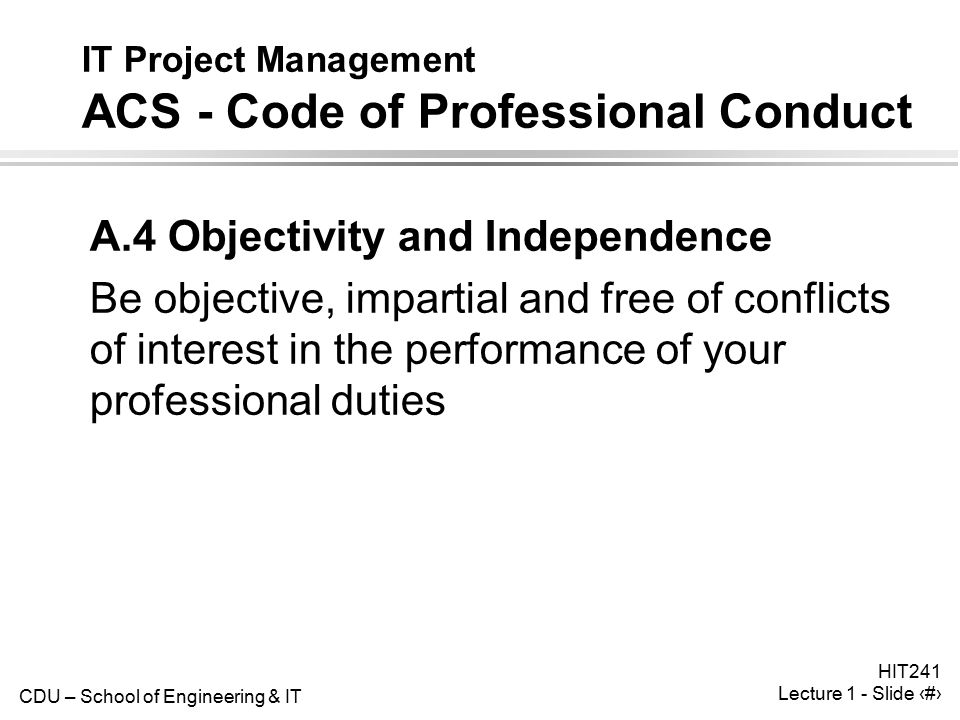 CDU – School of Engineering & IT HIT241 Lecture 1 - Slide 32 IT Project Management ACS - Code of Professional Conduct A.4 Objectivity and Independence Be objective, impartial and free of conflicts of interest in the performance of your professional duties