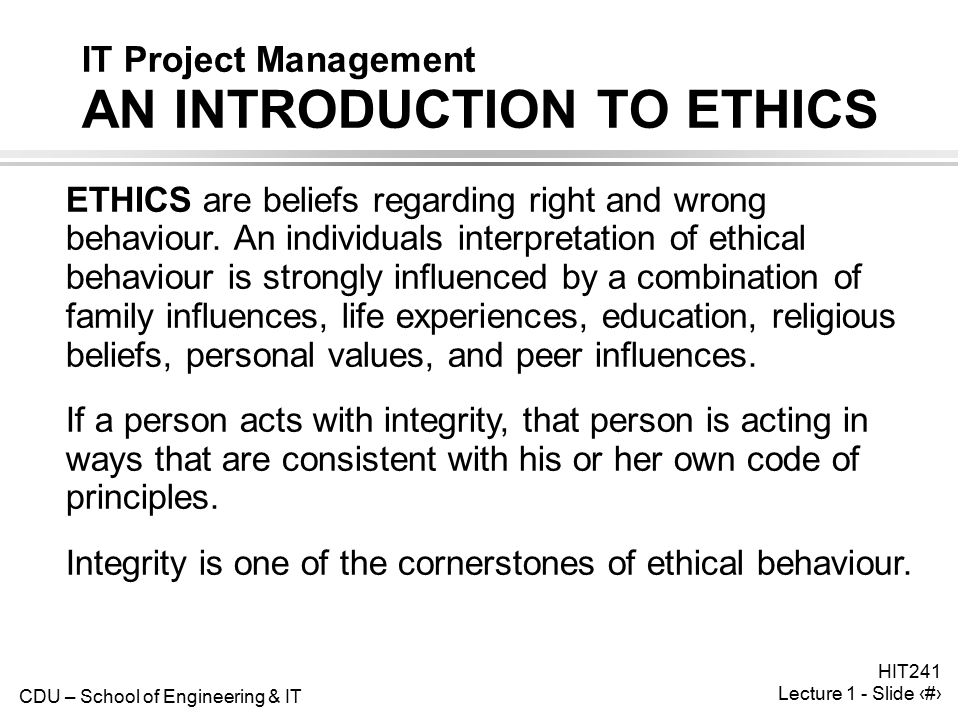 CDU – School of Engineering & IT HIT241 Lecture 1 - Slide 6 IT Project Management AN INTRODUCTION TO ETHICS ETHICS are beliefs regarding right and wrong behaviour.
