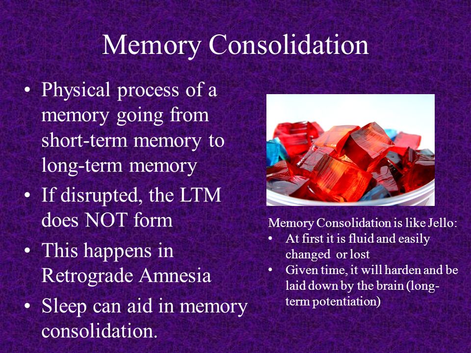 Memory Consolidation Physical process of a memory going from short-term memory to long-term memory If disrupted, the LTM does NOT form This happens in Retrograde Amnesia Sleep can aid in memory consolidation.