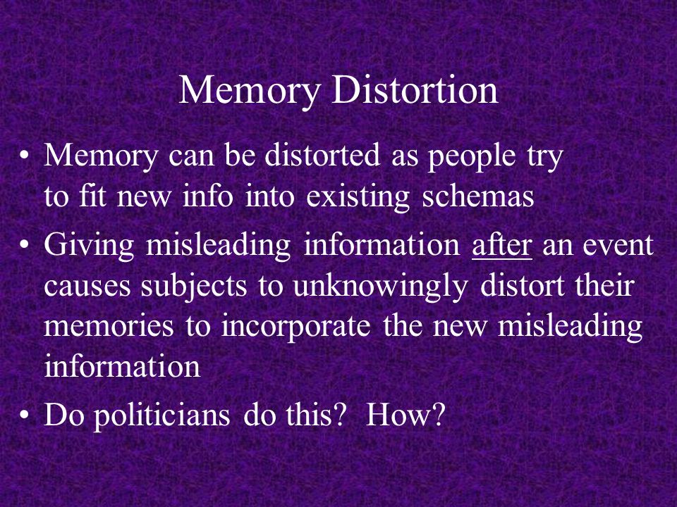 Memory Distortion Memory can be distorted as people try to fit new info into existing schemas Giving misleading information after an event causes subjects to unknowingly distort their memories to incorporate the new misleading information Do politicians do this.