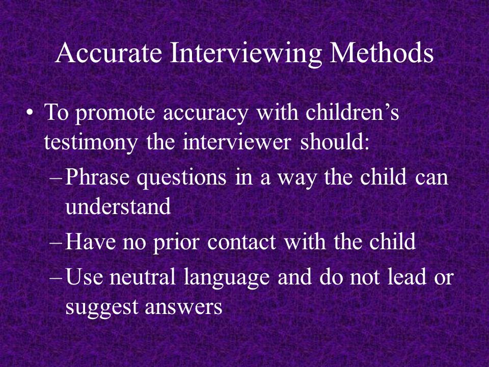 Accurate Interviewing Methods To promote accuracy with children’s testimony the interviewer should: –Phrase questions in a way the child can understand –Have no prior contact with the child –Use neutral language and do not lead or suggest answers