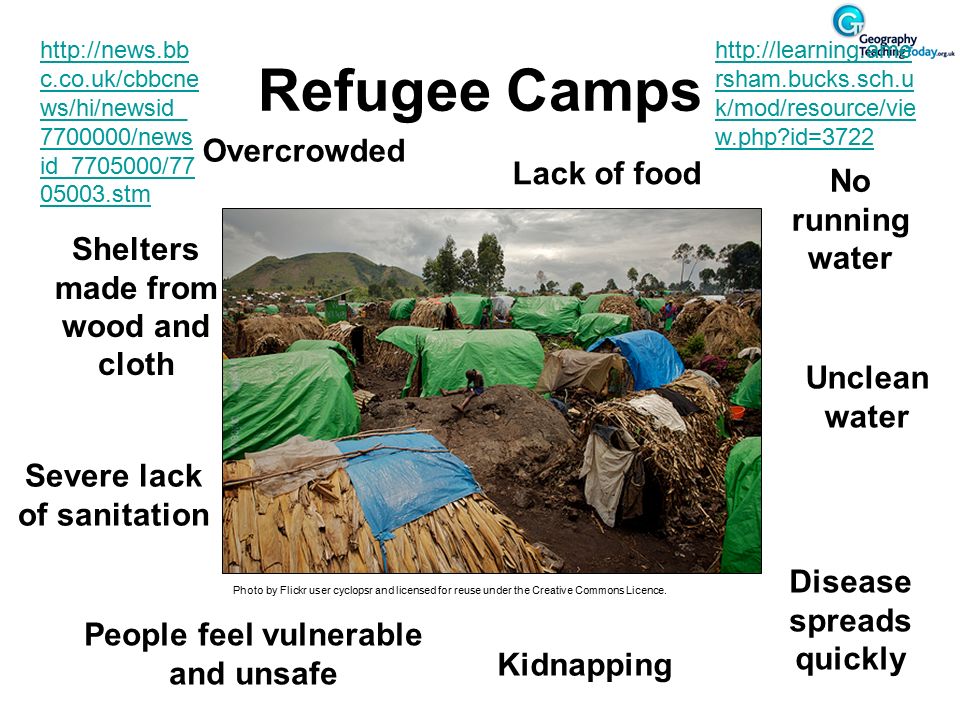 Refugee Camps Overcrowded Shelters made from wood and cloth Severe lack of sanitation Lack of food No running water Unclean water Disease spreads quickly People feel vulnerable and unsafe Kidnapping Photo by Flickr user cyclopsr and licensed for reuse under the Creative Commons Licence.