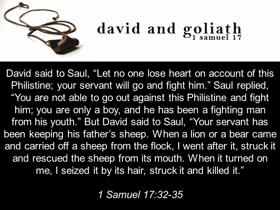 David said to Saul, Let no one lose heart on account of this Philistine; your servant will go and fight him. Saul replied, You are not able to go out against this Philistine and fight him; you are only a boy, and he has been a fighting man from his youth. But David said to Saul, Your servant has been keeping his father’s sheep.