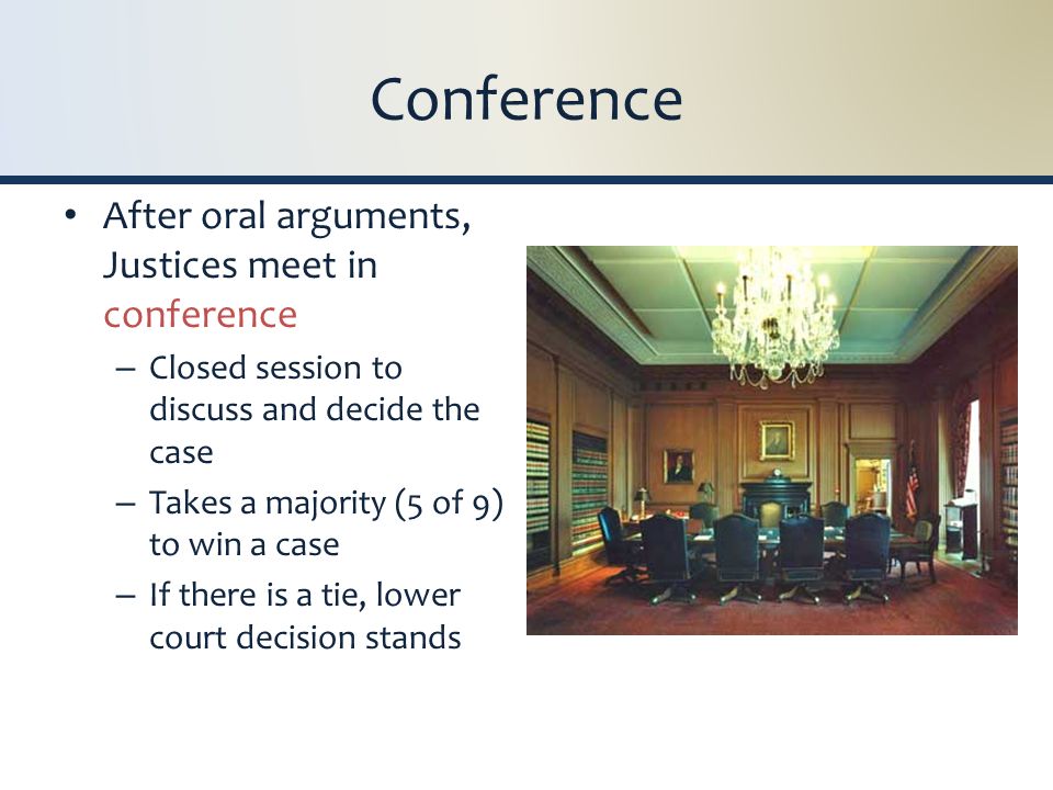 Conference After oral arguments, Justices meet in conference – Closed session to discuss and decide the case – Takes a majority (5 of 9) to win a case – If there is a tie, lower court decision stands