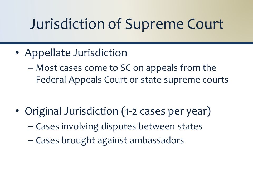 Jurisdiction of Supreme Court Appellate Jurisdiction – Most cases come to SC on appeals from the Federal Appeals Court or state supreme courts Original Jurisdiction (1-2 cases per year) – Cases involving disputes between states – Cases brought against ambassadors