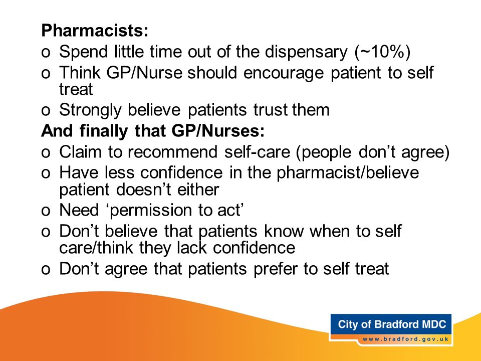 Pharmacists: oSpend little time out of the dispensary (~10%) oThink GP/Nurse should encourage patient to self treat oStrongly believe patients trust them And finally that GP/Nurses: oClaim to recommend self-care (people don’t agree) oHave less confidence in the pharmacist/believe patient doesn’t either oNeed ‘permission to act’ oDon’t believe that patients know when to self care/think they lack confidence oDon’t agree that patients prefer to self treat