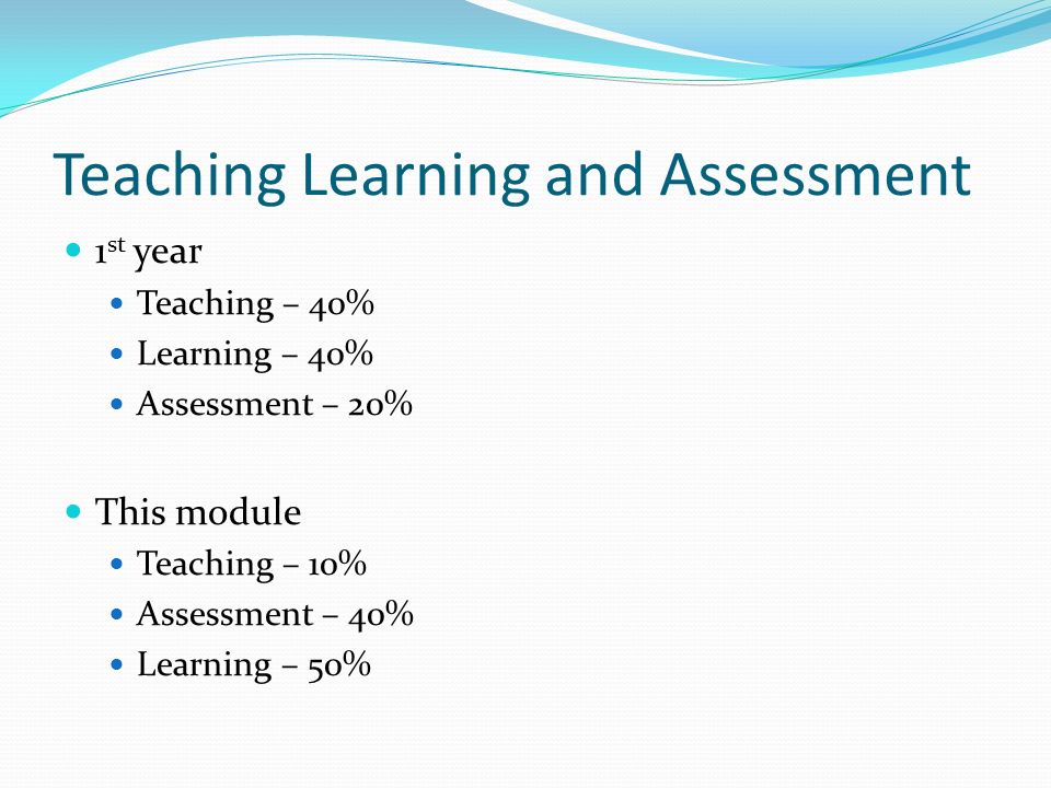 Teaching Learning and Assessment 1 st year Teaching – 40% Learning – 40% Assessment – 20% This module Teaching – 10% Assessment – 40% Learning – 50%