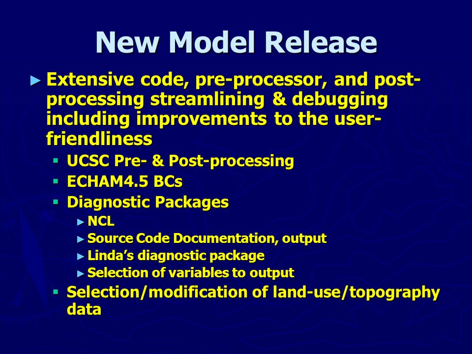 New Model Release ► Extensive code, pre-processor, and post- processing streamlining & debugging including improvements to the user- friendliness  UCSC Pre- & Post-processing  ECHAM4.5 BCs  Diagnostic Packages ► NCL ► Source Code Documentation, output ► Linda’s diagnostic package ► Selection of variables to output  Selection/modification of land-use/topography data