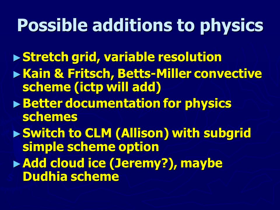 Possible additions to physics ► Stretch grid, variable resolution ► Kain & Fritsch, Betts-Miller convective scheme (ictp will add) ► Better documentation for physics schemes ► Switch to CLM (Allison) with subgrid simple scheme option ► Add cloud ice (Jeremy ), maybe Dudhia scheme