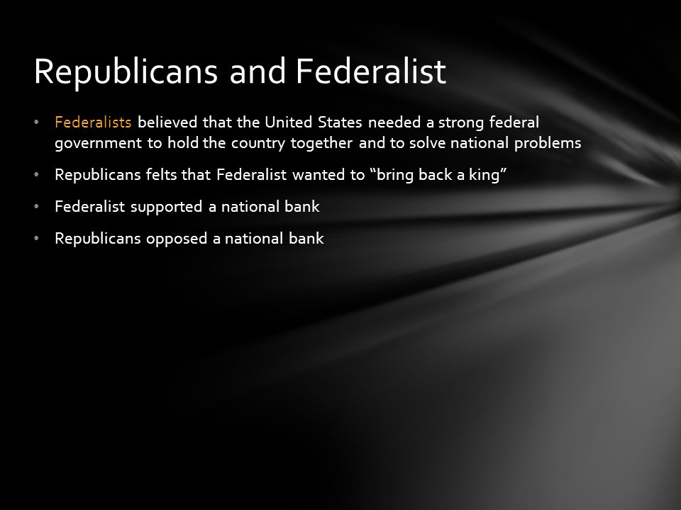 Federalists believed that the United States needed a strong federal government to hold the country together and to solve national problems Republicans felts that Federalist wanted to bring back a king Federalist supported a national bank Republicans opposed a national bank Republicans and Federalist