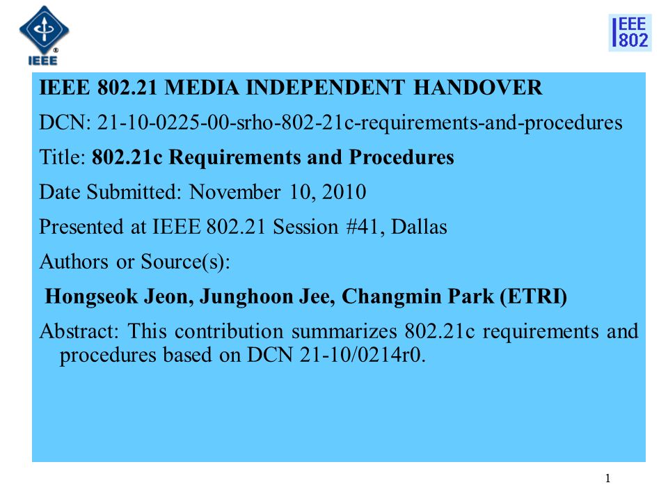 IEEE MEDIA INDEPENDENT HANDOVER DCN: srho c-requirements-and-procedures Title: c Requirements and Procedures Date Submitted: November 10, 2010 Presented at IEEE Session #41, Dallas Authors or Source(s): Hongseok Jeon, Junghoon Jee, Changmin Park (ETRI) Abstract: This contribution summarizes c requirements and procedures based on DCN 21-10/0214r0.