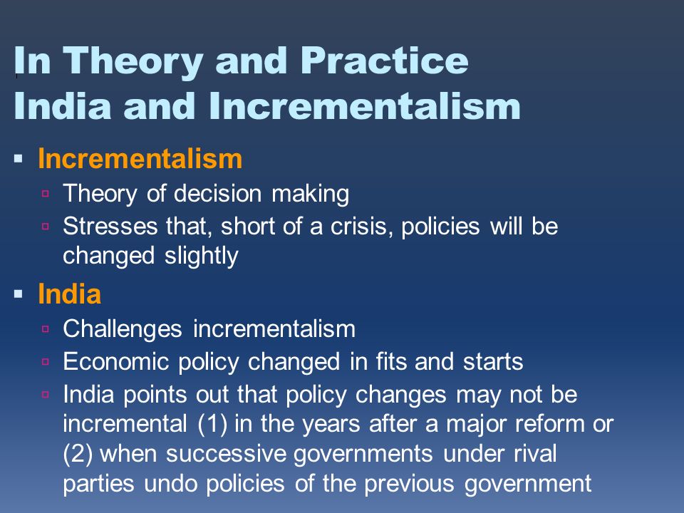 In Theory and Practice India and Incrementalism  Incrementalism  Theory of decision making  Stresses that, short of a crisis, policies will be changed slightly  India  Challenges incrementalism  Economic policy changed in fits and starts  India points out that policy changes may not be incremental (1) in the years after a major reform or (2) when successive governments under rival parties undo policies of the previous government