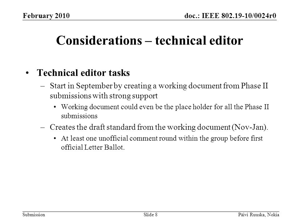 doc.: IEEE /0024r0 Submission Considerations – technical editor Technical editor tasks –Start in September by creating a working document from Phase II submissions with strong support Working document could even be the place holder for all the Phase II submissions –Creates the draft standard from the working document (Nov-Jan).