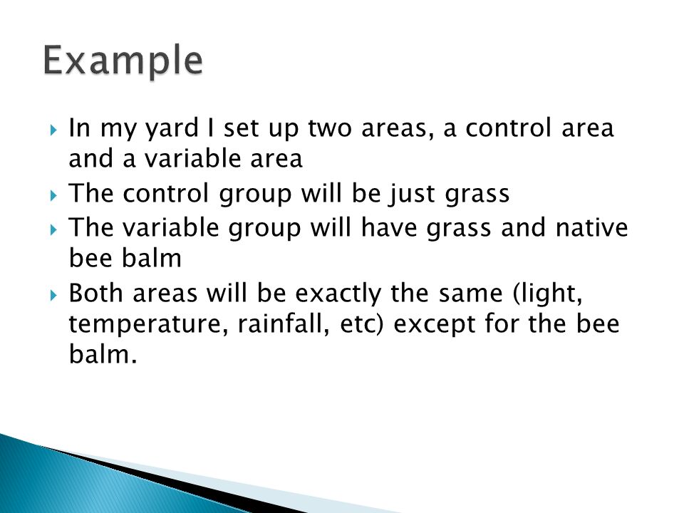  In my yard I set up two areas, a control area and a variable area  The control group will be just grass  The variable group will have grass and native bee balm  Both areas will be exactly the same (light, temperature, rainfall, etc) except for the bee balm.