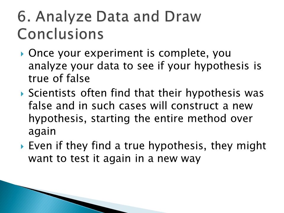  Once your experiment is complete, you analyze your data to see if your hypothesis is true of false  Scientists often find that their hypothesis was false and in such cases will construct a new hypothesis, starting the entire method over again  Even if they find a true hypothesis, they might want to test it again in a new way