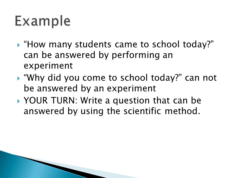  How many students came to school today can be answered by performing an experiment  Why did you come to school today can not be answered by an experiment  YOUR TURN: Write a question that can be answered by using the scientific method.