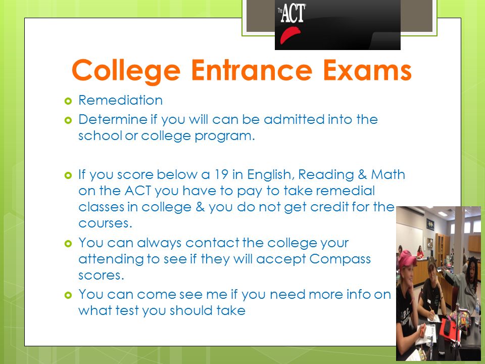 College Entrance Exams  Remediation  Determine if you will can be admitted into the school or college program.