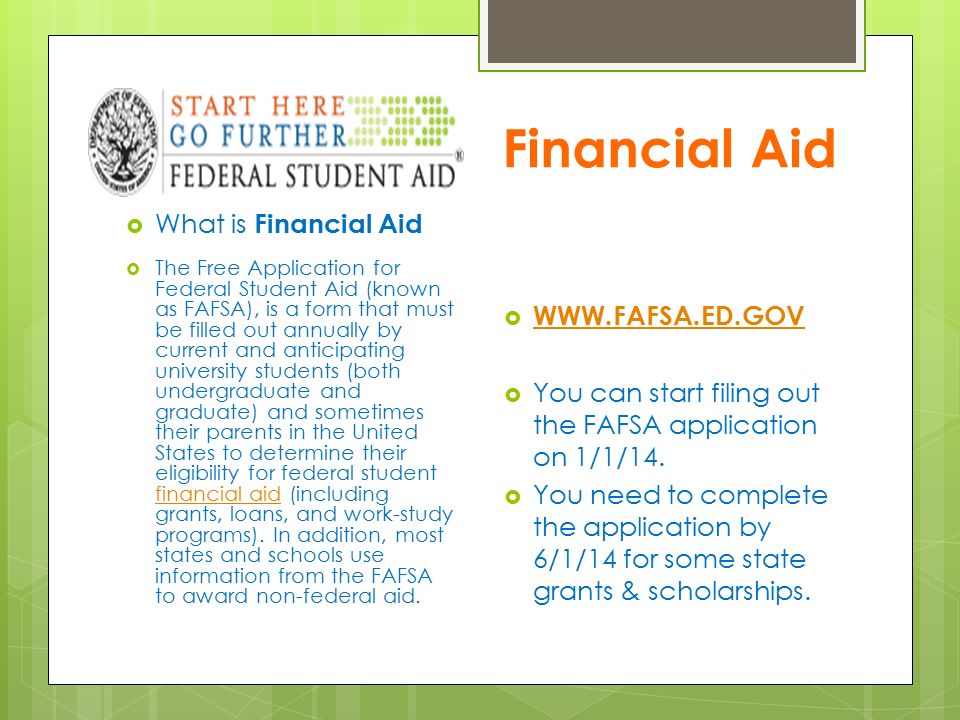 Financial Aid  What is Financial Aid  The Free Application for Federal Student Aid (known as FAFSA), is a form that must be filled out annually by current and anticipating university students (both undergraduate and graduate) and sometimes their parents in the United States to determine their eligibility for federal student financial aid (including grants, loans, and work-study programs).
