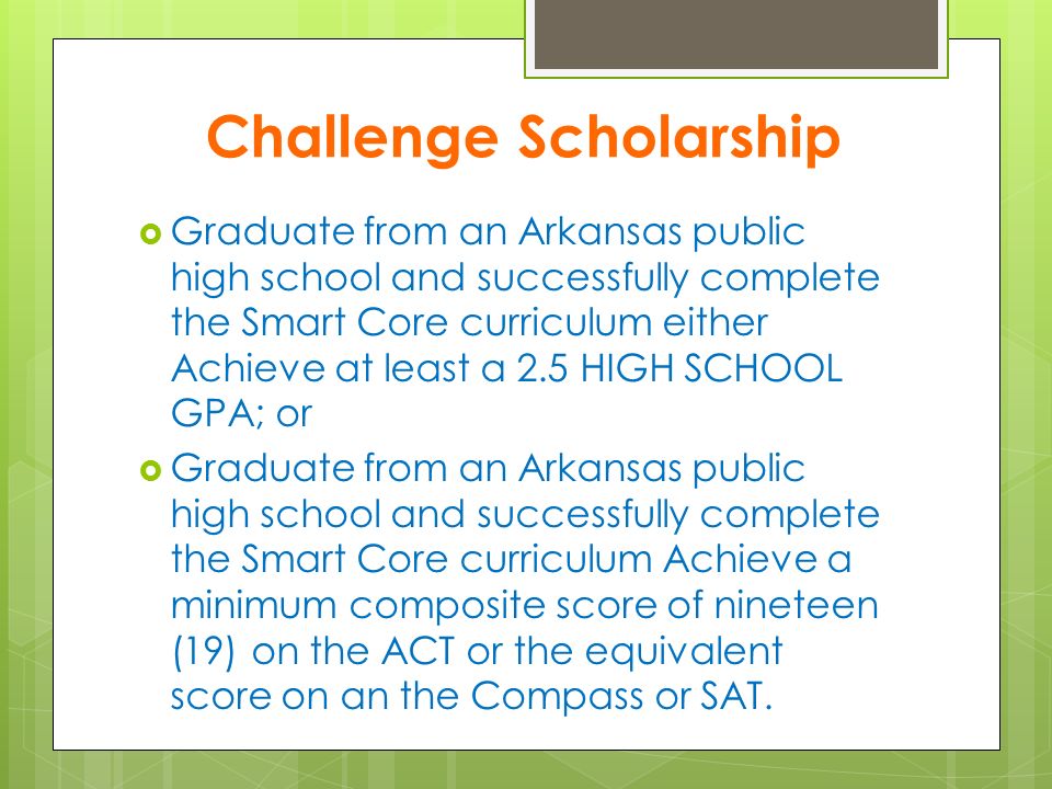 Challenge Scholarship  Graduate from an Arkansas public high school and successfully complete the Smart Core curriculum either Achieve at least a 2.5 HIGH SCHOOL GPA; or  Graduate from an Arkansas public high school and successfully complete the Smart Core curriculum Achieve a minimum composite score of nineteen (19) on the ACT or the equivalent score on an the Compass or SAT.