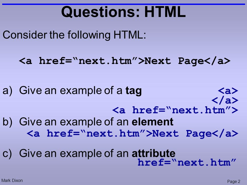 Mark Dixon Page 2 Questions: HTML Consider the following HTML: Next Page a)Give an example of a tag b)Give an example of an element c)Give an example of an attribute Next Page href= next.htm