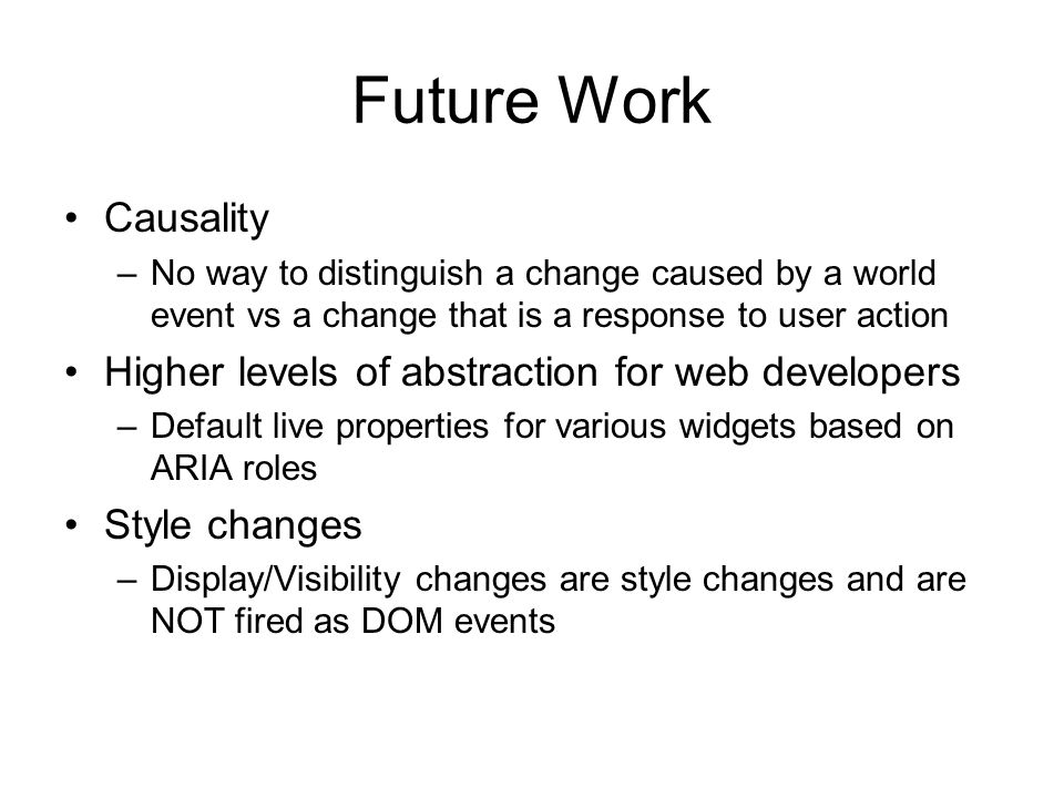 Future Work Causality –No way to distinguish a change caused by a world event vs a change that is a response to user action Higher levels of abstraction for web developers –Default live properties for various widgets based on ARIA roles Style changes –Display/Visibility changes are style changes and are NOT fired as DOM events
