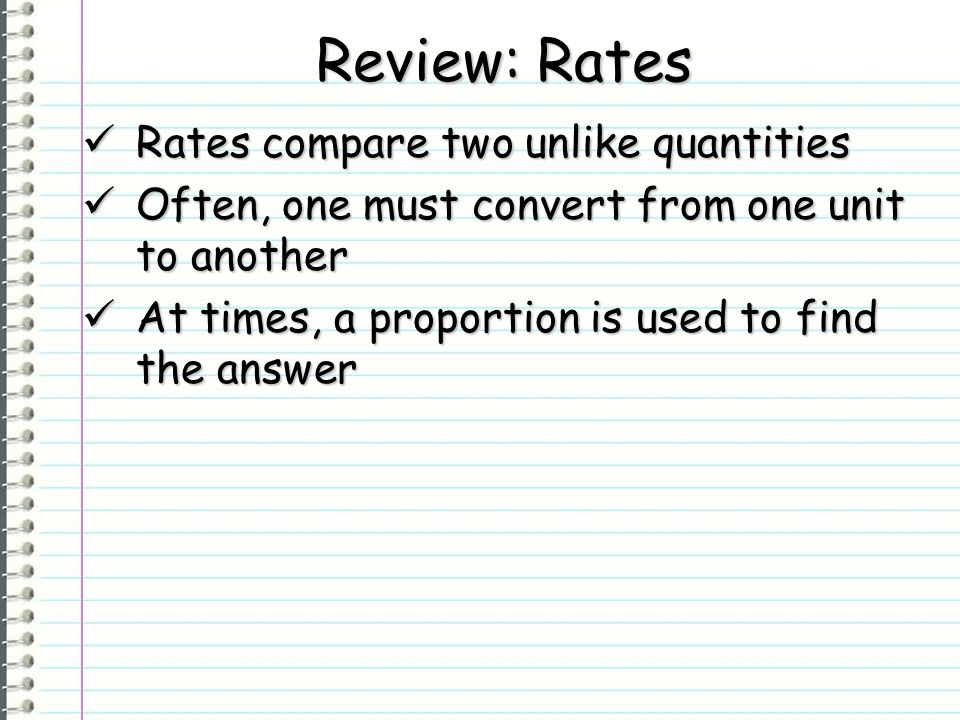 Review: Rates Rates compare two unlike quantities Rates compare two unlike quantities Often, one must convert from one unit to another Often, one must convert from one unit to another At times, a proportion is used to find the answer At times, a proportion is used to find the answer