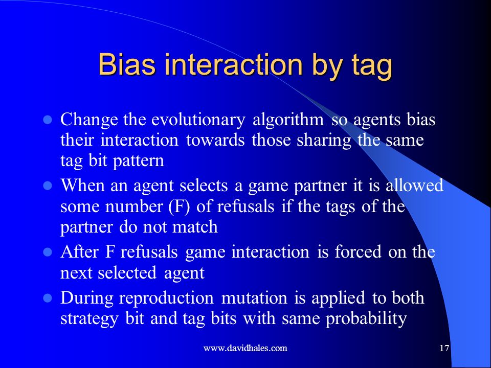 Bias interaction by tag Change the evolutionary algorithm so agents bias their interaction towards those sharing the same tag bit pattern When an agent selects a game partner it is allowed some number (F) of refusals if the tags of the partner do not match After F refusals game interaction is forced on the next selected agent During reproduction mutation is applied to both strategy bit and tag bits with same probability