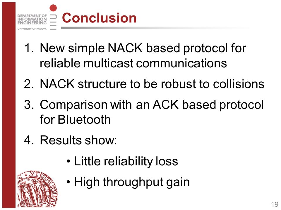 19 Conclusion 1.New simple NACK based protocol for reliable multicast communications 2.NACK structure to be robust to collisions 3.Comparison with an ACK based protocol for Bluetooth 4.Results show: Little reliability loss High throughput gain