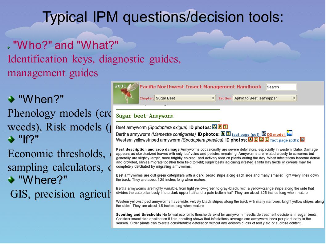 Who and What Identification keys, diagnostic guides, management guides When Phenology models (crops, insects, weeds), Risk models (plant diseases) If Economic thresholds, crop loss models, sampling calculators, other decision tools Where GIS, precision agriculture Typical IPM questions/decision tools: