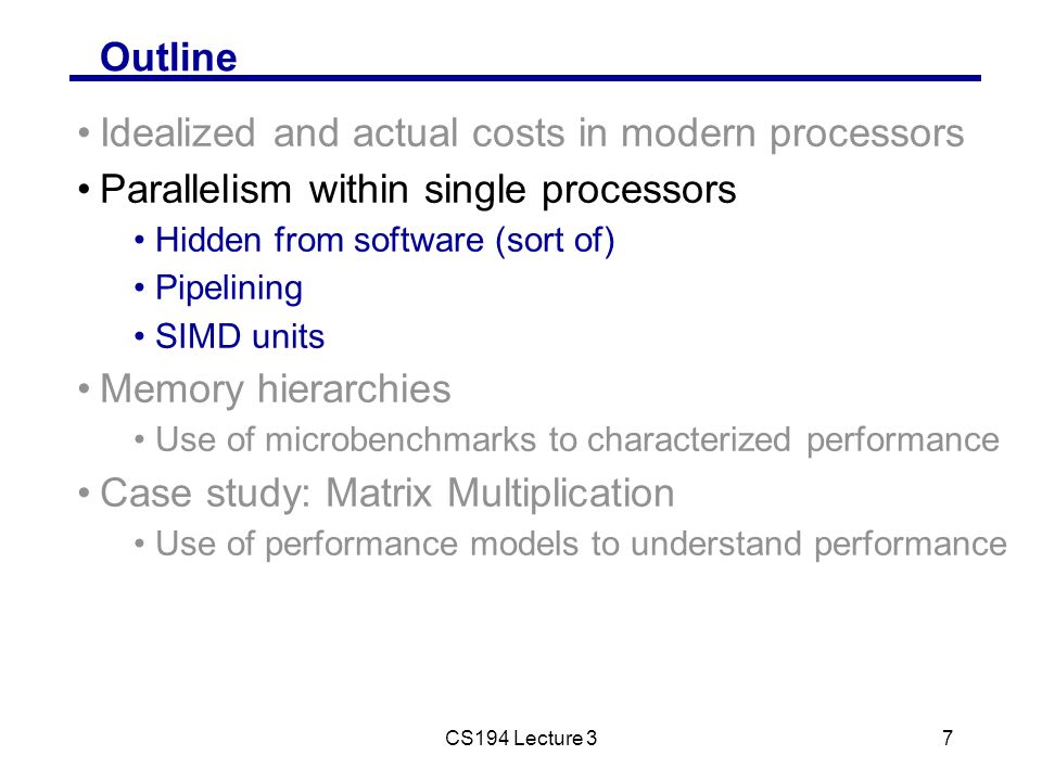 CS194 Lecture 37 Outline Idealized and actual costs in modern processors Parallelism within single processors Hidden from software (sort of) Pipelining SIMD units Memory hierarchies Use of microbenchmarks to characterized performance Case study: Matrix Multiplication Use of performance models to understand performance