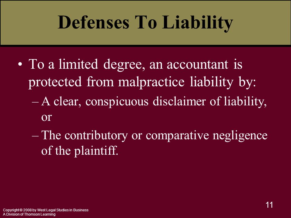 Copyright © 2008 by West Legal Studies in Business A Division of Thomson Learning 11 Defenses To Liability To a limited degree, an accountant is protected from malpractice liability by: –A clear, conspicuous disclaimer of liability, or –The contributory or comparative negligence of the plaintiff.
