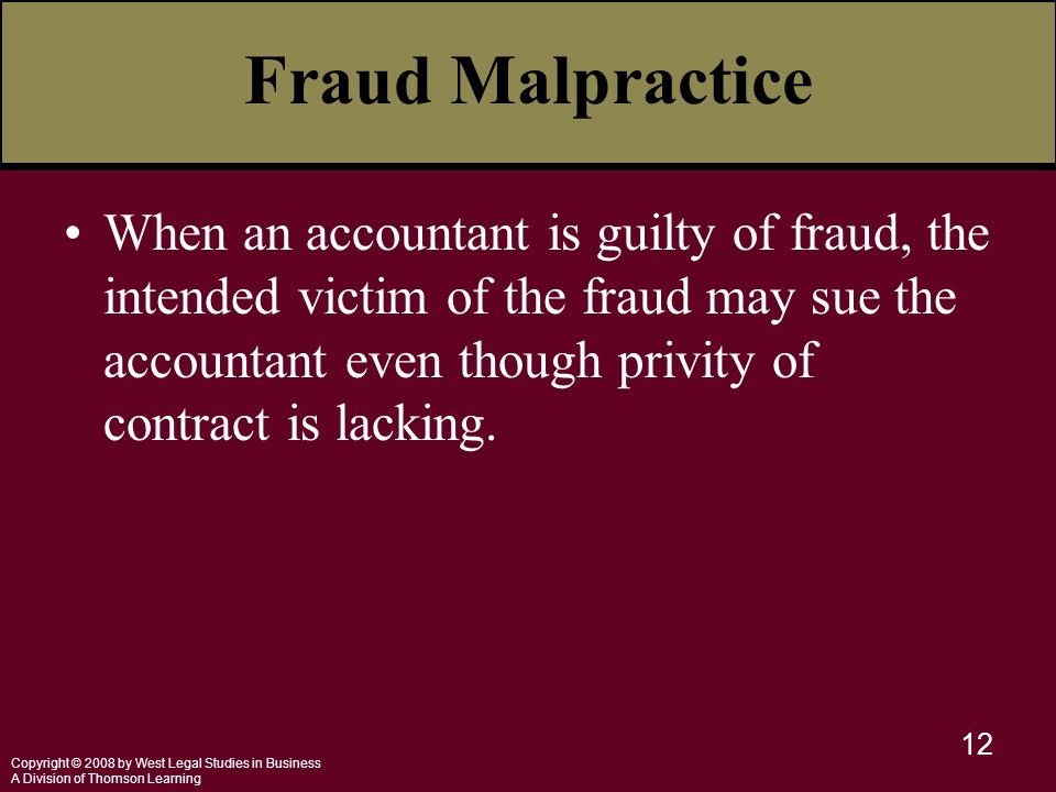 Copyright © 2008 by West Legal Studies in Business A Division of Thomson Learning 12 Fraud Malpractice When an accountant is guilty of fraud, the intended victim of the fraud may sue the accountant even though privity of contract is lacking.
