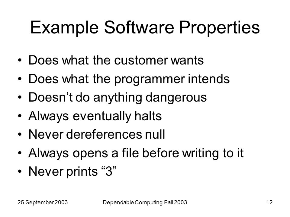 25 September 2003Dependable Computing Fall Example Software Properties Does what the customer wants Does what the programmer intends Doesn’t do anything dangerous Always eventually halts Never dereferences null Always opens a file before writing to it Never prints 3